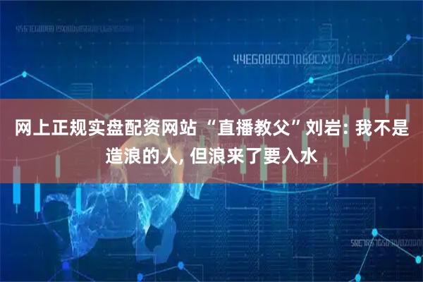 网上正规实盘配资网站 “直播教父”刘岩: 我不是造浪的人, 但浪来了要入水