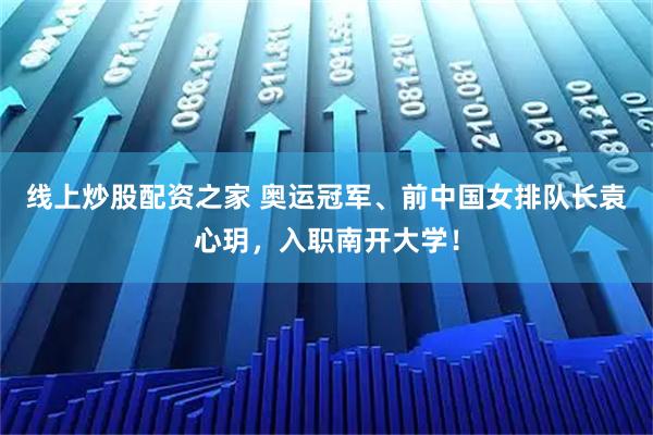 线上炒股配资之家 奥运冠军、前中国女排队长袁心玥，入职南开大学！