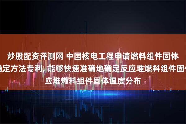 炒股配资评测网 中国核电工程申请燃料组件固体温度分布确定方法专利, 能够快速准确地确定反应堆燃料组件固体温度分布