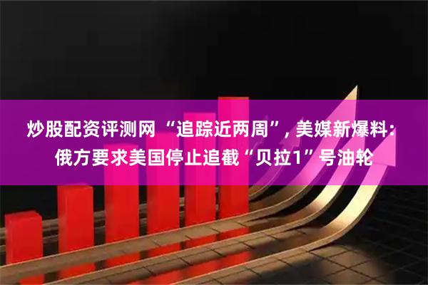 炒股配资评测网 “追踪近两周”, 美媒新爆料: 俄方要求美国停止追截“贝拉1”号油轮