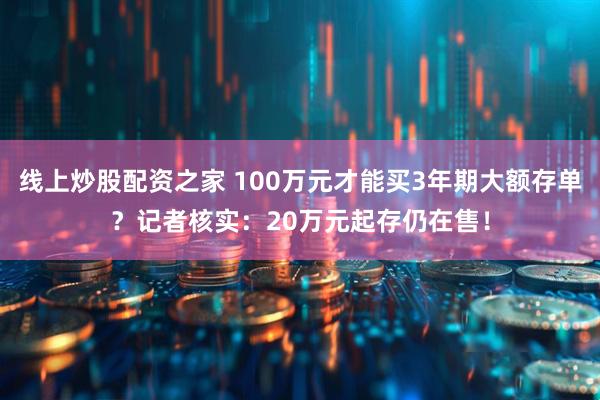线上炒股配资之家 100万元才能买3年期大额存单？记者核实：20万元起存仍在售！