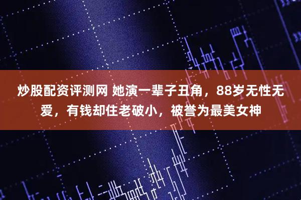炒股配资评测网 她演一辈子丑角，88岁无性无爱，有钱却住老破小，被誉为最美女神