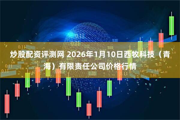 炒股配资评测网 2026年1月10日西牧科技（青海）有限责任公司价格行情