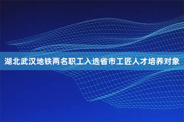 湖北武汉地铁两名职工入选省市工匠人才培养对象