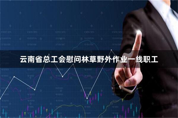 云南省总工会慰问林草野外作业一线职工