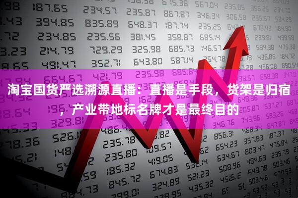 淘宝国货严选溯源直播：直播是手段，货架是归宿，产业带地标名牌才是最终目的