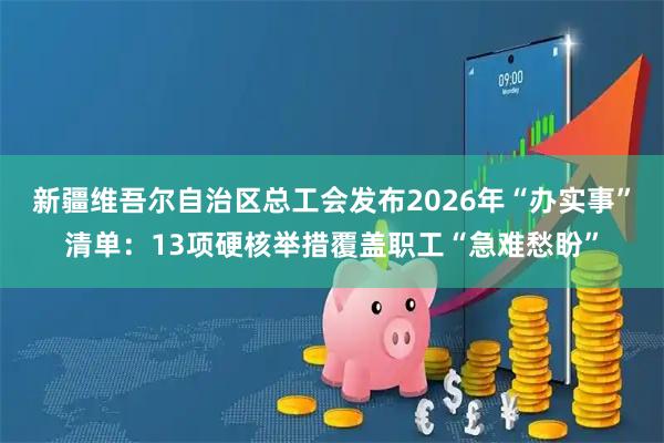 新疆维吾尔自治区总工会发布2026年“办实事”清单：13项硬核举措覆盖职工“急难愁盼”