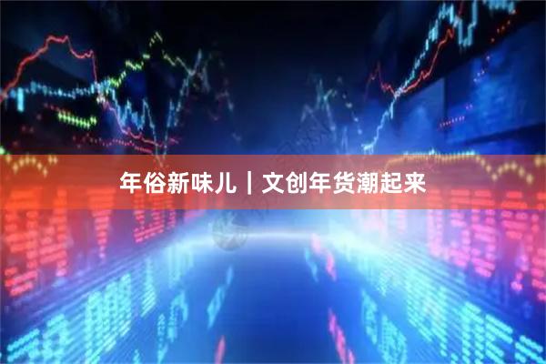 年俗新味儿｜文创年货潮起来