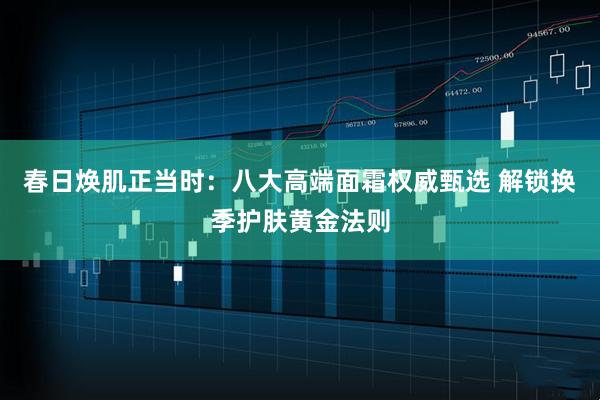 春日焕肌正当时：八大高端面霜权威甄选 解锁换季护肤黄金法则