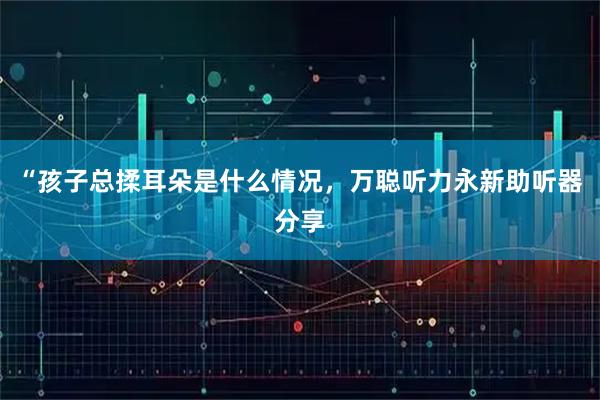 “孩子总揉耳朵是什么情况，万聪听力永新助听器分享