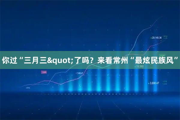 你过“三月三"了吗？来看常州“最炫民族风”