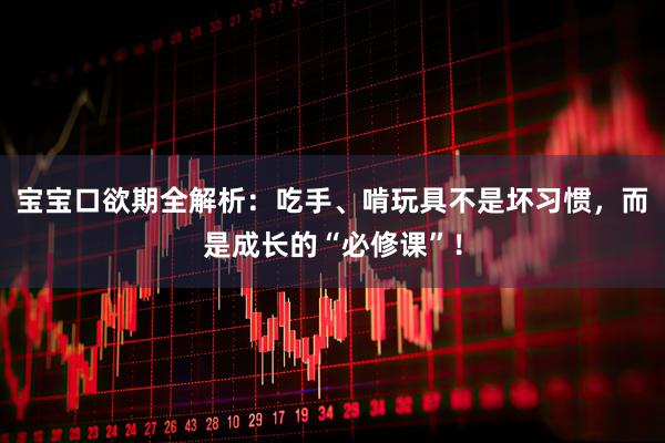 宝宝口欲期全解析：吃手、啃玩具不是坏习惯，而是成长的“必修课”！