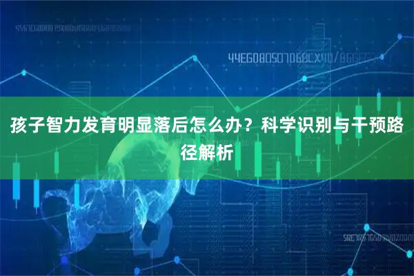 孩子智力发育明显落后怎么办？科学识别与干预路径解析