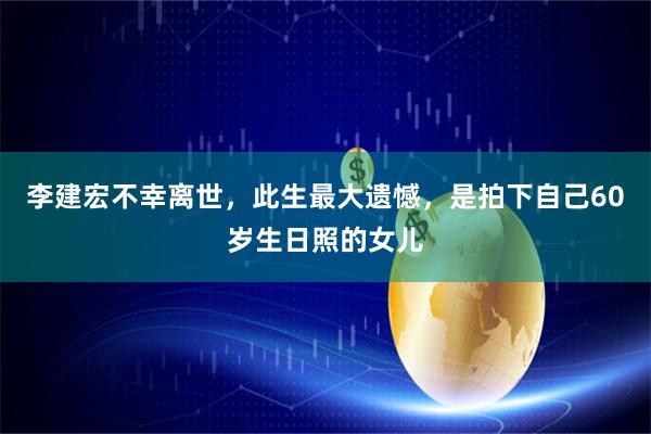 李建宏不幸离世，此生最大遗憾，是拍下自己60岁生日照的女儿