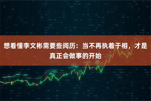 想看懂李文彬需要些阅历：当不再执着于相，才是真正会做事的开始