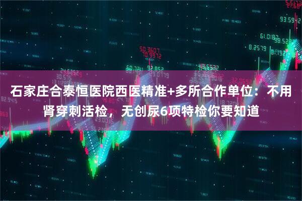 石家庄合泰恒医院西医精准+多所合作单位：不用肾穿刺活检，无创尿6项特检你要知道