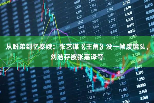 从盼弟到忆秦娥：张艺谋《主角》没一帧废镜头，刘浩存被张嘉译夸