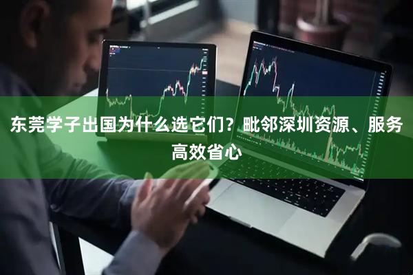 东莞学子出国为什么选它们?毗邻深圳资源、服务高效省心