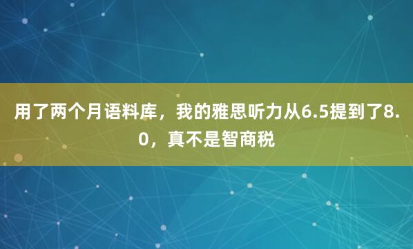 用了两个月语料库,我的雅思听力从6.5提到了8.0,真不是智商税