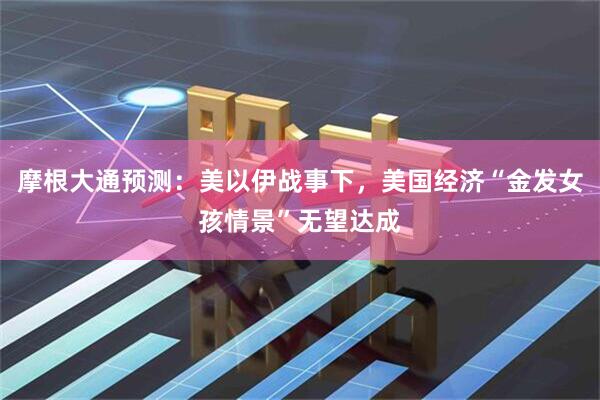 摩根大通预测：美以伊战事下，美国经济“金发女孩情景”无望达成