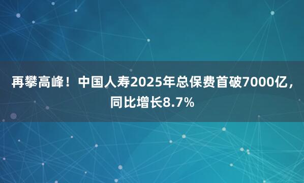 再攀高峰！中国人寿2025年总保费首破7000亿，同比增长8.7%
