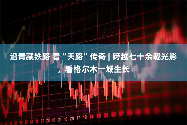 沿青藏铁路 看“天路”传奇 | 跨越七十余载光影,看格尔木一城生长