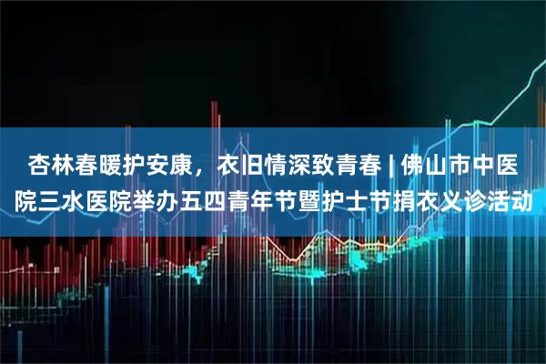 杏林春暖护安康,衣旧情深致青春 | 佛山市中医院三水医院举办五四青年节暨护士节捐衣义诊活动