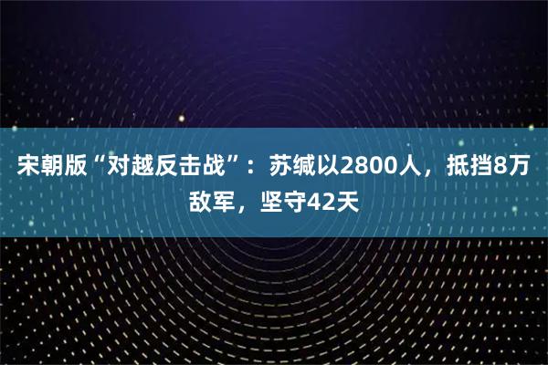 宋朝版“对越反击战”：苏缄以2800人，抵挡8万敌军，坚守42天