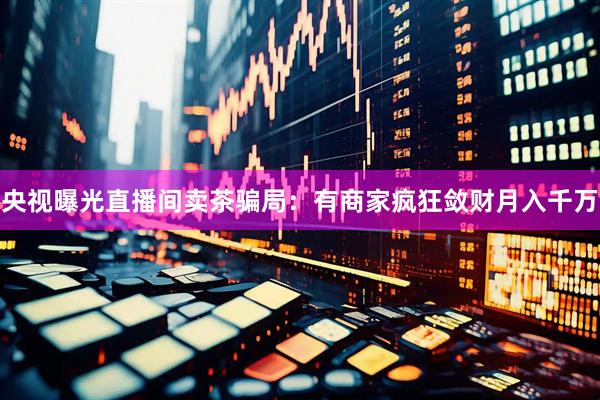 央视曝光直播间卖茶骗局：有商家疯狂敛财月入千万