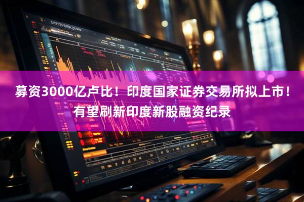 募资3000亿卢比！印度国家证券交易所拟上市！有望刷新印度新股融资纪录