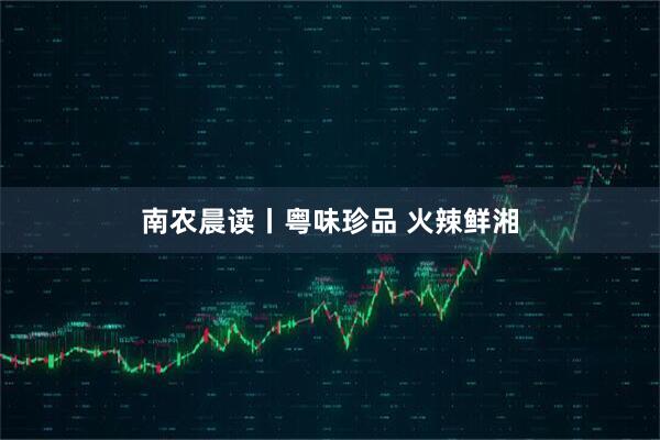 南农晨读丨粤味珍品 火辣鲜湘