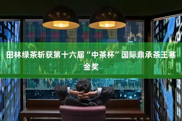 田林绿茶斩获第十六届“中茶杯”国际鼎承茶王赛金奖