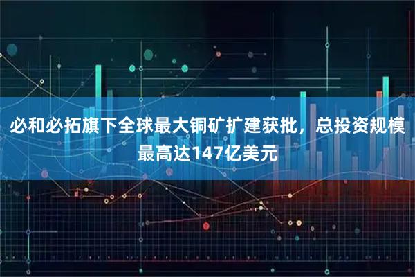 必和必拓旗下全球最大铜矿扩建获批,总投资规模最高达147亿美元