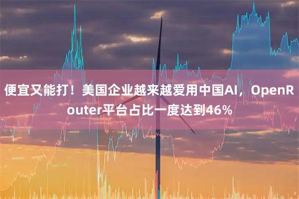 便宜又能打！美国企业越来越爱用中国AI，OpenRouter平台占比一度达到46%