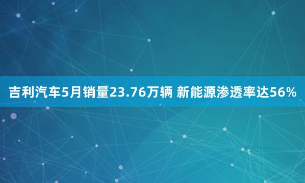 吉利汽车5月销量23.76万辆 新能源渗透率达56%