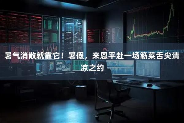 暑气消散就靠它!暑假,来恩平赴一场簕菜舌尖清凉之约