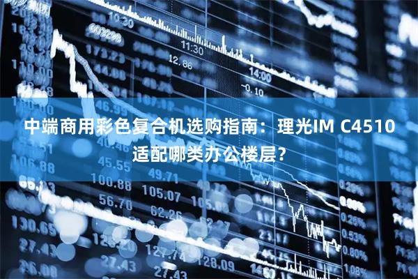 中端商用彩色复合机选购指南:理光IM C4510适配哪类办公楼层?