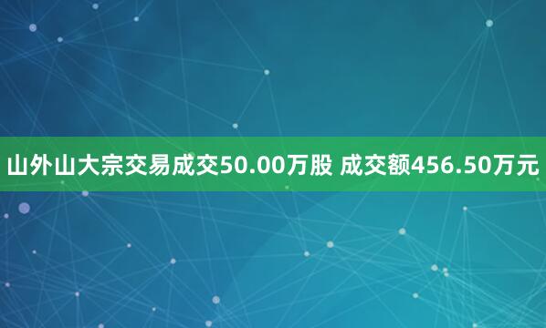 山外山大宗交易成交50.00万股 成交额456.50万元